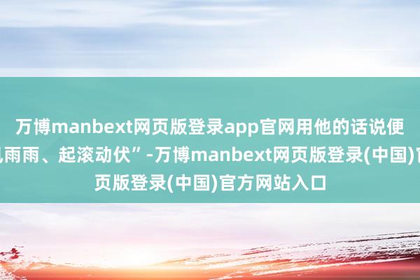 万博manbext网页版登录app官网用他的话说便是“沿路风风雨雨、起滚动伏”-万博manbext网页版登录(中国)官方网站入口