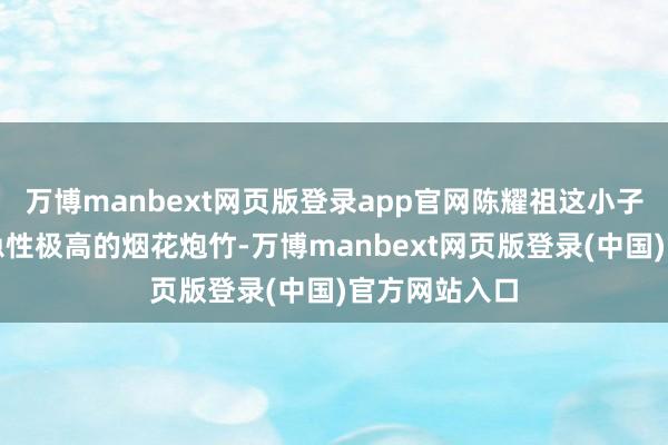 万博manbext网页版登录app官网陈耀祖这小子买了一堆危急性极高的烟花炮竹-万博manbext网页版登录(中国)官方网站入口