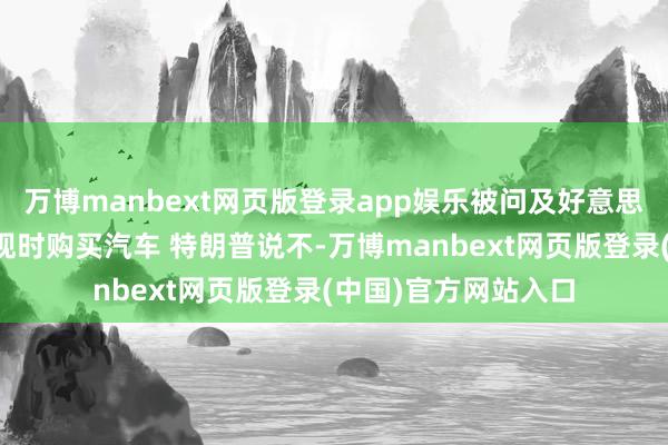 万博manbext网页版登录app娱乐被问及好意思国东谈主是否应该现时购买汽车 特朗普说不-万博manbext网页版登录(中国)官方网站入口