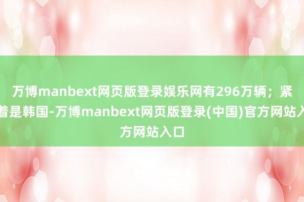 万博manbext网页版登录娱乐网有296万辆;紧接着是韩国-万博manbext网页版登录(中国)官方网站入口