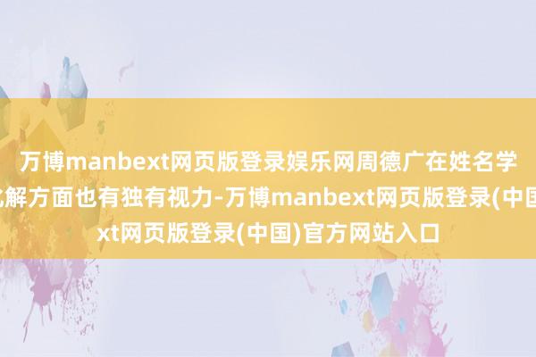 万博manbext网页版登录娱乐网周德广在姓名学、六爻掂量及化解方面也有独有视力-万博manbext网页版登录(中国)官方网站入口