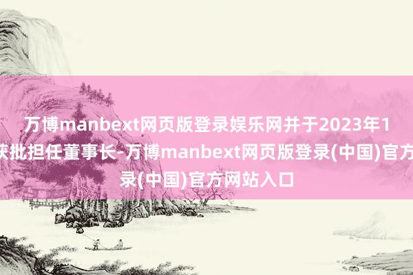 万博manbext网页版登录娱乐网并于2023年12月负责获批担任董事长-万博manbext网页版登录(中国)官方网站入口