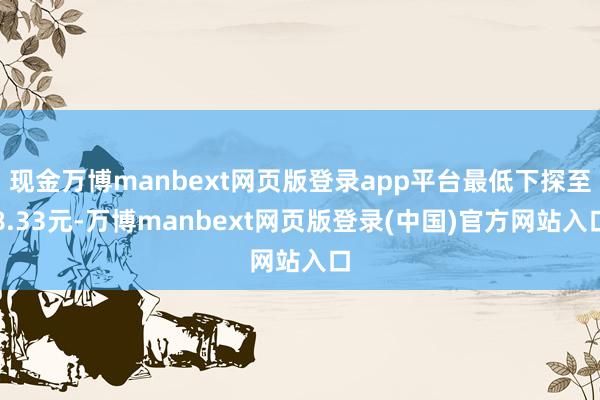 现金万博manbext网页版登录app平台最低下探至8.33元-万博manbext网页版登录(中国)官方网站入口