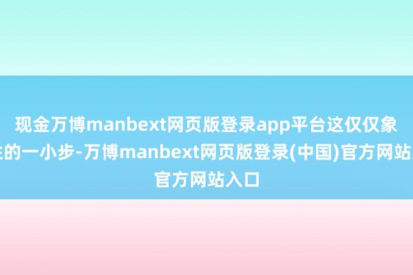 现金万博manbext网页版登录app平台这仅仅象征性的一小步-万博manbext网页版登录(中国)官方网站入口