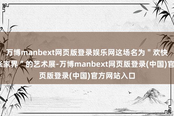 万博manbext网页版登录娱乐网这场名为"欢快潇湘·璀璨张家界"的艺术展-万博manbext网页版登录(中国)官方网站入口