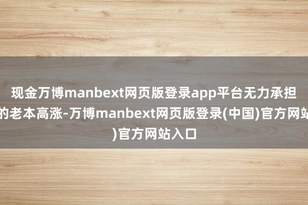 现金万博manbext网页版登录app平台无力承担颠倒的老本高涨-万博manbext网页版登录(中国)官方网站入口