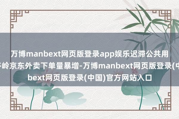 万博manbext网页版登录app娱乐迟滞公共用餐了！因本日午岑岭京东外卖下单量暴增-万博manbext网页版登录(中国)官方网站入口
