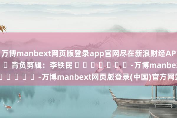 万博manbext网页版登录app官网尽在新浪财经APP 背负剪辑:李铁民 -万博manbext网页版登录(中国)官方网站入口
