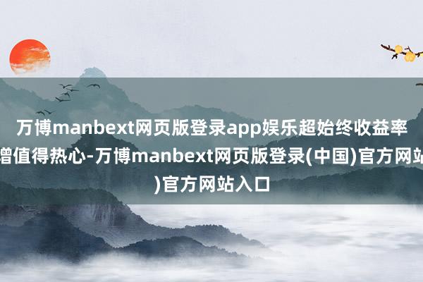 万博manbext网页版登录app娱乐超始终收益率的飙增值得热心-万博manbext网页版登录(中国)官方网站入口