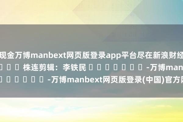 现金万博manbext网页版登录app平台尽在新浪财经APP 株连剪辑:李铁民 -万博manbext网页版登录(中国)官方网站入口