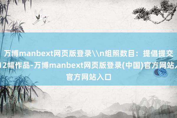 万博manbext网页版登录\n组照数目:提倡提交6~12幅作品-万博manbext网页版登录(中国)官方网站入口