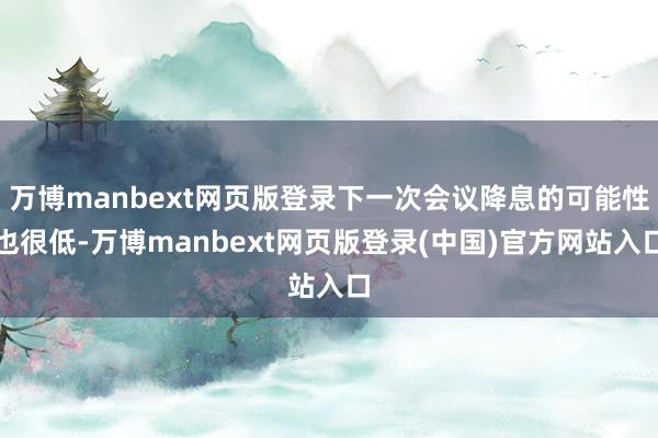 万博manbext网页版登录下一次会议降息的可能性也很低-万博manbext网页版登录(中国)官方网站入口