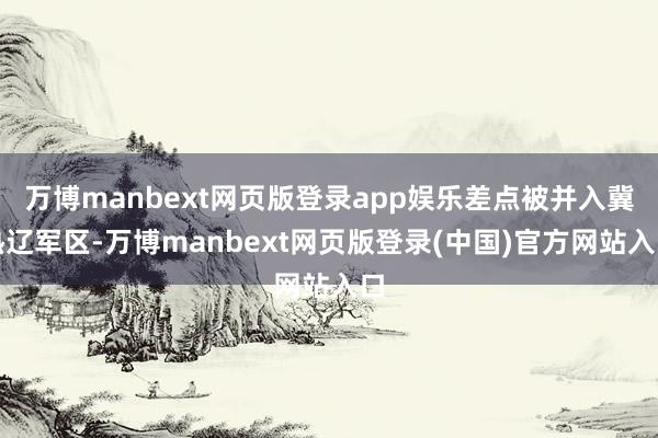 万博manbext网页版登录app娱乐差点被并入冀热辽军区-万博manbext网页版登录(中国)官方网站入口