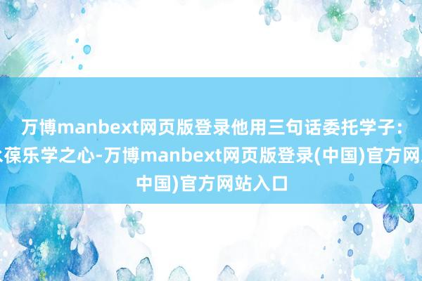 万博manbext网页版登录他用三句话委托学子:一要永葆乐学之心-万博manbext网页版登录(中国)官方网站入口