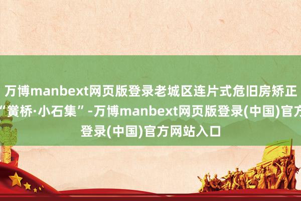 万博manbext网页版登录老城区连片式危旧房矫正试点技俩“黉桥·小石集”-万博manbext网页版登录(中国)官方网站入口