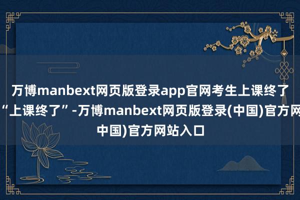 万博manbext网页版登录app官网考生上课终了要解说“上课终了”-万博manbext网页版登录(中国)官方网站入口