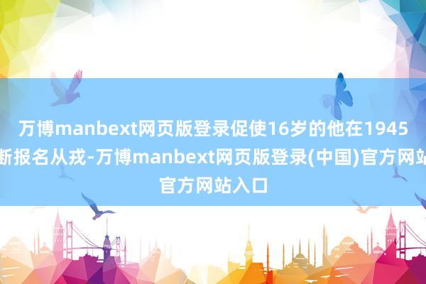 万博manbext网页版登录促使16岁的他在1945年武断报名从戎-万博manbext网页版登录(中国)官方网站入口