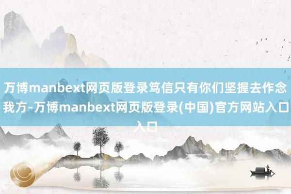 万博manbext网页版登录笃信只有你们坚握去作念我方-万博manbext网页版登录(中国)官方网站入口