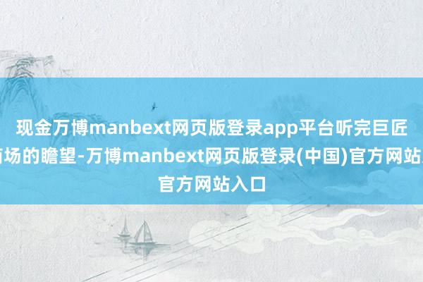 现金万博manbext网页版登录app平台听完巨匠对商场的瞻望-万博manbext网页版登录(中国)官方网站入口