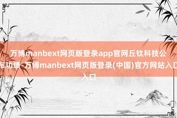 万博manbext网页版登录app官网 丘钛科技公布功绩-万博manbext网页版登录(中国)官方网站入口