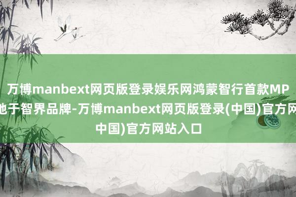 万博manbext网页版登录娱乐网鸿蒙智行首款MPV将落地于智界品牌-万博manbext网页版登录(中国)官方网站入口