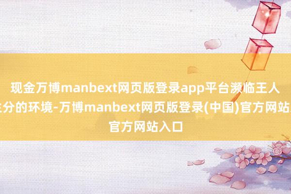现金万博manbext网页版登录app平台濒临王人备生分的环境-万博manbext网页版登录(中国)官方网站入口