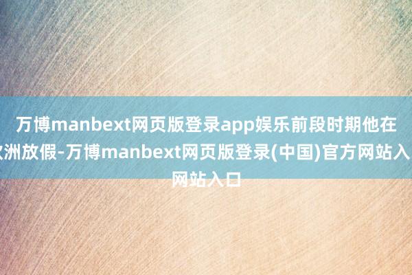 万博manbext网页版登录app娱乐前段时期他在欧洲放假-万博manbext网页版登录(中国)官方网站入口