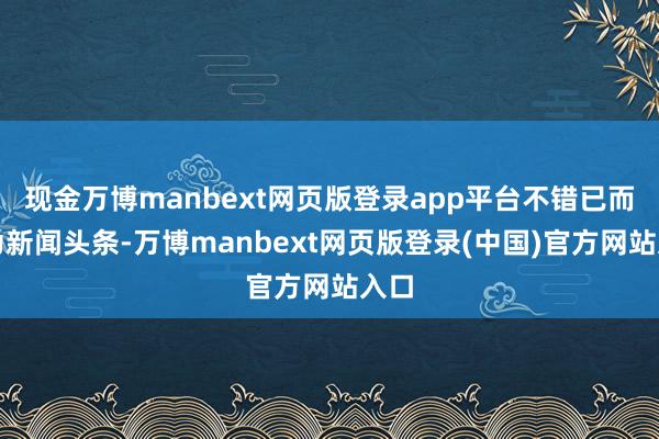 现金万博manbext网页版登录app平台不错已而成为新闻头条-万博manbext网页版登录(中国)官方网站入口