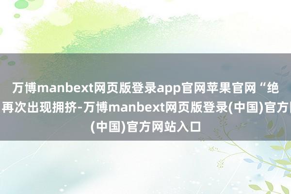 万博manbext网页版登录app官网苹果官网“绝不虞外”再次出现拥挤-万博manbext网页版登录(中国)官方网站入口