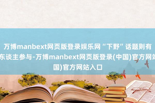 万博manbext网页版登录娱乐网“下野”话题则有36万东谈主参与-万博manbext网页版登录(中国)官方网站入口