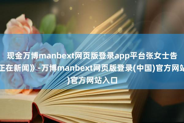 现金万博manbext网页版登录app平台张女士告诉《正在新闻》-万博manbext网页版登录(中国)官方网站入口