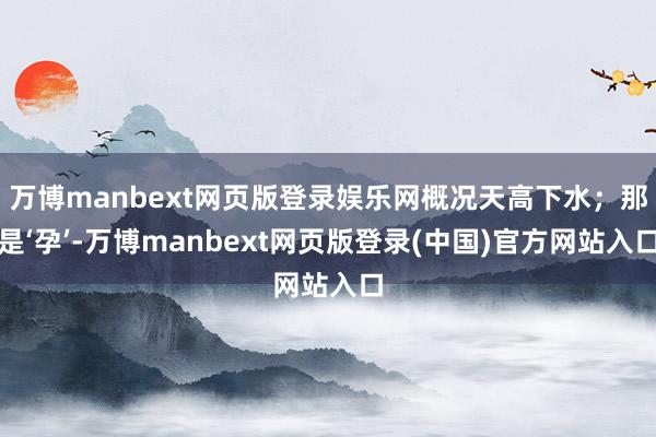 万博manbext网页版登录娱乐网概况天高下水；那是‘孕’-万博manbext网页版登录(中国)官方网站入口