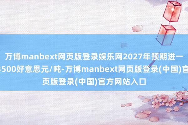 万博manbext网页版登录娱乐网2027年预期进一步上调至13500好意思元/吨-万博manbext网页版登录(中国)官方网站入口
