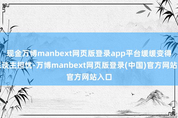现金万博manbext网页版登录app平台缓缓变得让东谈主担忧-万博manbext网页版登录(中国)官方网站入口