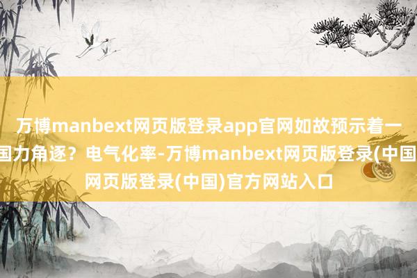 万博manbext网页版登录app官网如故预示着一场更深眉目的国力角逐？电气化率-万博manbext网页版登录(中国)官方网站入口