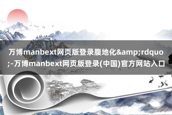 万博manbext网页版登录腹地化”-万博manbext网页版登录(中国)官方网站入口