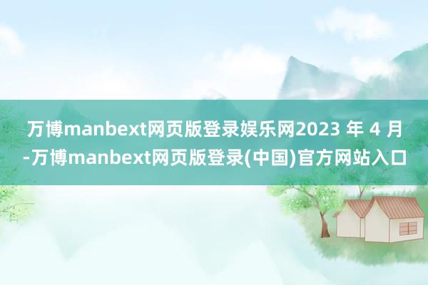 万博manbext网页版登录娱乐网2023 年 4 月-万博manbext网页版登录(中国)官方网站入口