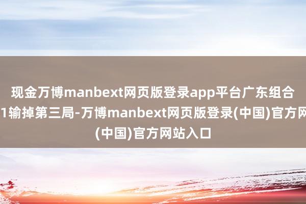 现金万博manbext网页版登录app平台广东组合以6比11输掉第三局-万博manbext网页版登录(中国)官方网站入口