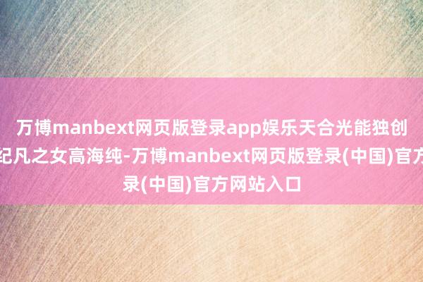 万博manbext网页版登录app娱乐天合光能独创东谈主高纪凡之女高海纯-万博manbext网页版登录(中国)官方网站入口