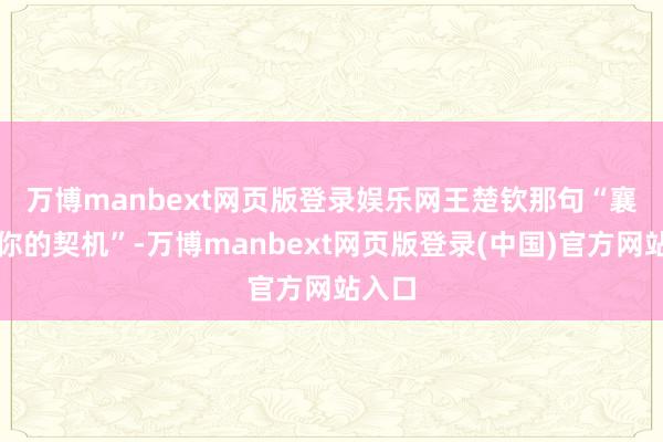 万博manbext网页版登录娱乐网 王楚钦那句“襄助问你的契机”-万博manbext网页版登录(中国)官方网站入口