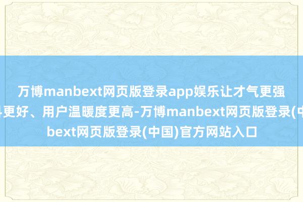 万博manbext网页版登录app娱乐让才气更强、成本更低、质料更好、用户温暖度更高-万博manbext网页版登录(中国)官方网站入口