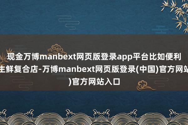 现金万博manbext网页版登录app平台比如便利店、生鲜复合店-万博manbext网页版登录(中国)官方网站入口