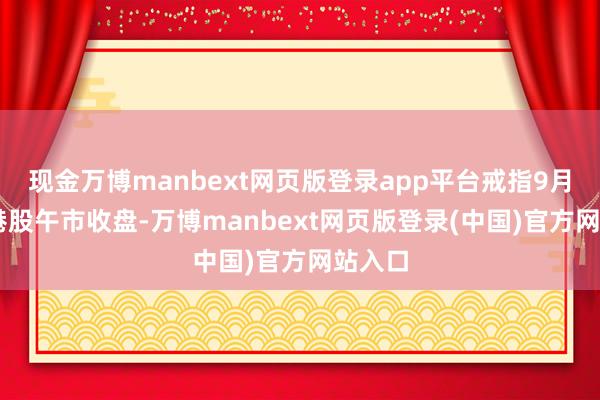 现金万博manbext网页版登录app平台戒指9月30日港股午市收盘-万博manbext网页版登录(中国)官方网站入口