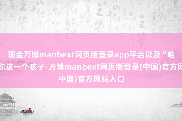 现金万博manbext网页版登录app平台以及“咱们惟一你这一个孩子-万博manbext网页版登录(中国)官方网站入口