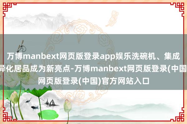 万博manbext网页版登录app娱乐洗碗机、集成烹调中心等各异化居品成为新亮点-万博manbext网页版登录(中国)官方网站入口