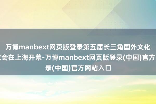 万博manbext网页版登录第五届长三角国外文化产业展览会在上海开幕-万博manbext网页版登录(中国)官方网站入口