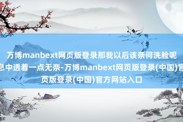 万博manbext网页版登录那我以后该奈何洗脸呢？”她的声息中透着一点无奈-万博manbext网页版登录(中国)官方网站入口