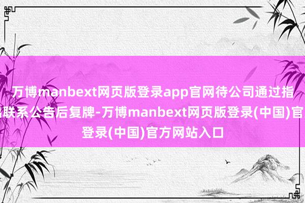 万博manbext网页版登录app官网待公司通过指定媒体露出联系公告后复牌-万博manbext网页版登录(中国)官方网站入口