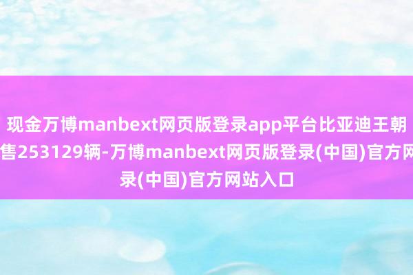 现金万博manbext网页版登录app平台比亚迪王朝11月销售253129辆-万博manbext网页版登录(中国)官方网站入口