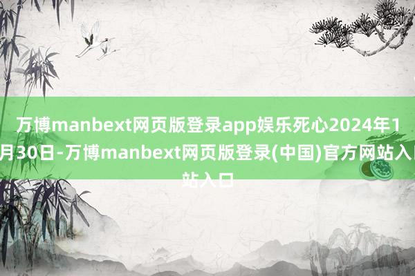 万博manbext网页版登录app娱乐死心2024年11月30日-万博manbext网页版登录(中国)官方网站入口